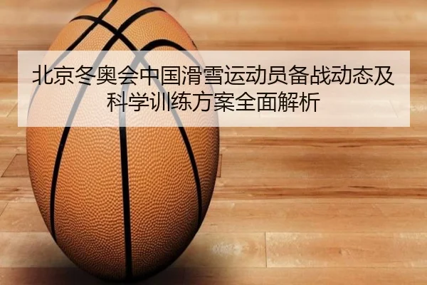 北京冬奥会中国滑雪运动员备战动态及科学训练方案全面解析