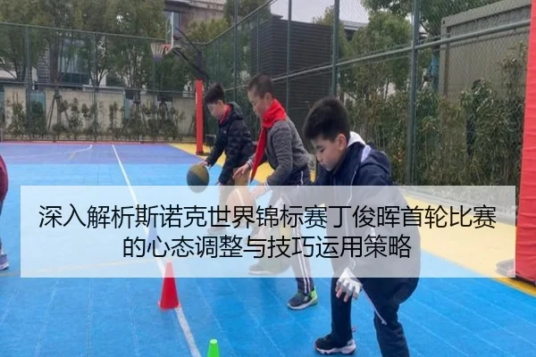 深入解析斯诺克世界锦标赛丁俊晖首轮比赛的心态调整与技巧运用策略