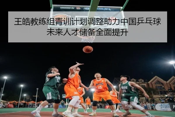 王皓教练组青训计划调整助力中国乒乓球未来人才储备全面提升