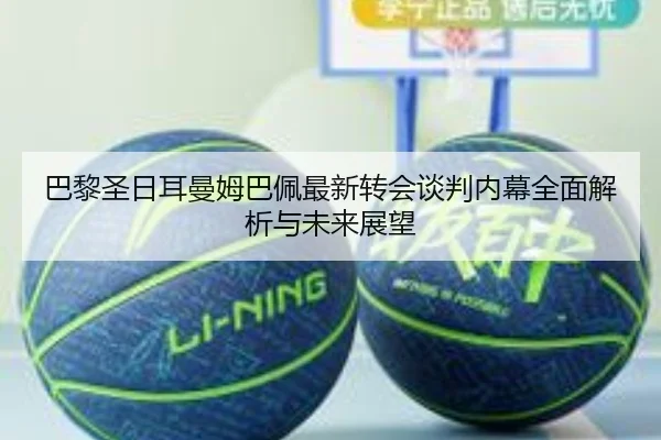 巴黎圣日耳曼姆巴佩最新转会谈判内幕全面解析与未来展望